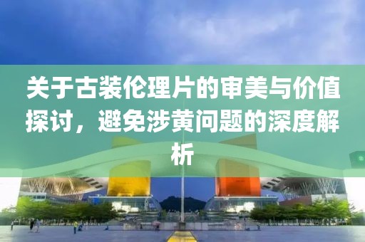 關(guān)于古裝倫理片的審美與價(jià)值探討，避免涉黃問(wèn)題的深度解析