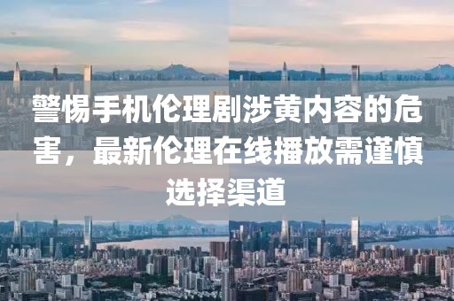 警惕手機倫理劇涉黃內容的危害，最新倫理在線(xiàn)播放需謹慎選擇渠道