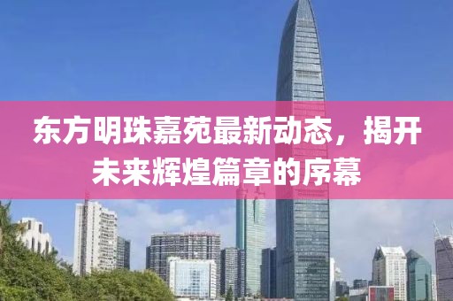 東方明珠嘉苑最新動(dòng)態(tài)，揭開(kāi)未來(lái)輝煌篇章的序幕