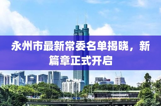 永州市最新常委名單揭曉，新篇章正式開(kāi)啟