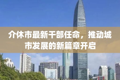 介休市最新干部任命，推動(dòng)城市發(fā)展的新篇章開(kāi)啟