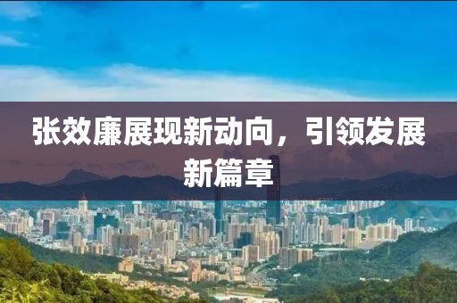 張效廉展現新動(dòng)向，引領(lǐng)發(fā)展新篇章