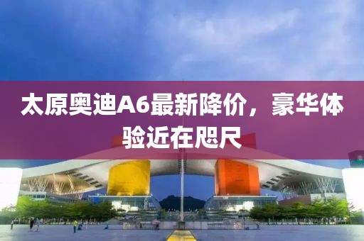 太原奧迪A6最新降價(jià)，豪華體驗近在咫尺