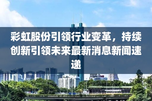 彩虹股份引領(lǐng)行業(yè)變革，持續創(chuàng  )新引領(lǐng)未來(lái)最新消息新聞速遞
