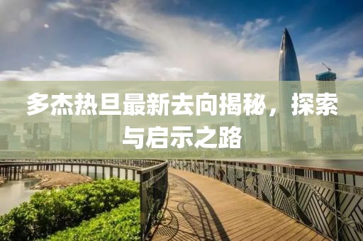 多杰熱旦最新去向揭秘，探索與啟示之路