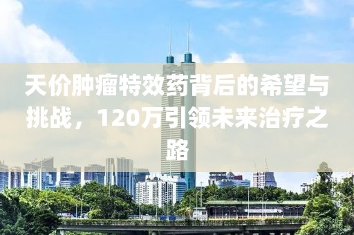 天價(jià)腫瘤特效藥背后的希望與挑戰，120萬(wàn)引領(lǐng)未來(lái)治療之路