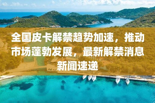 全國皮卡解禁趨勢加速，推動(dòng)市場(chǎng)蓬勃發(fā)展，最新解禁消息新聞速遞