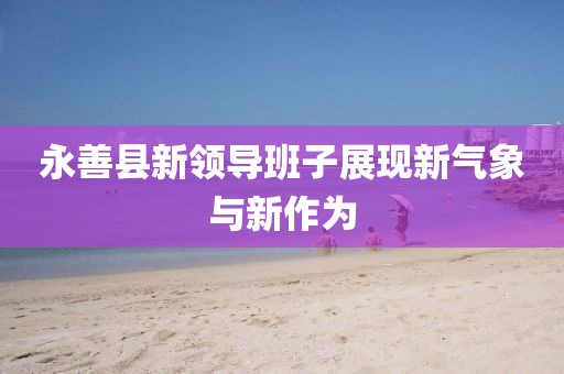 永善縣新領(lǐng)導班子展現新氣象與新作為