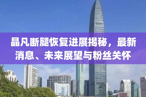 晶凡斷腿恢復進(jìn)展揭秘，最新消息、未來(lái)展望與粉絲關(guān)懷