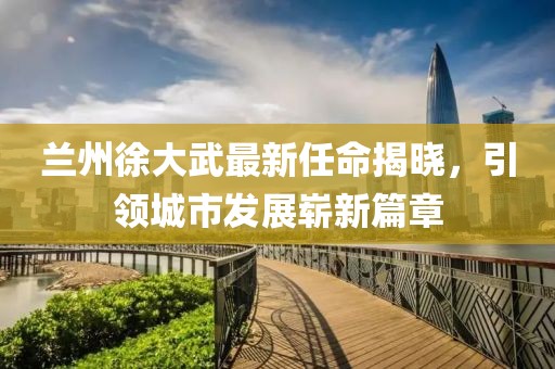 蘭州徐大武最新任命揭曉，引領(lǐng)城市發(fā)展嶄新篇章