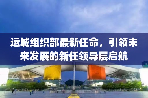 運城組織部最新任命，引領(lǐng)未來(lái)發(fā)展的新任領(lǐng)導層啟航