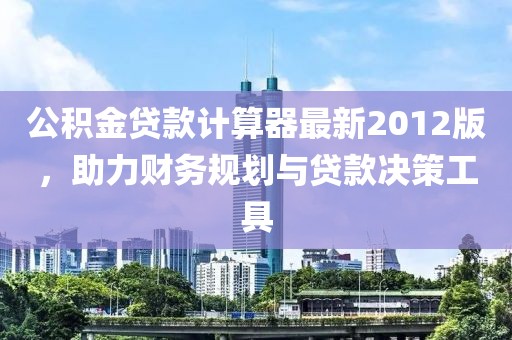 公積金貸款計算器最新2012版，助力財務(wù)規劃與貸款決策工具