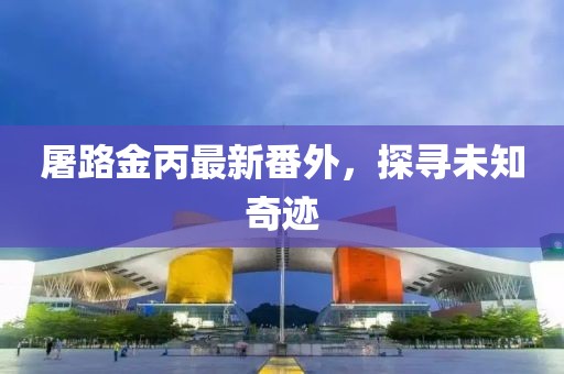 屠路金丙最新番外，探尋未知奇跡