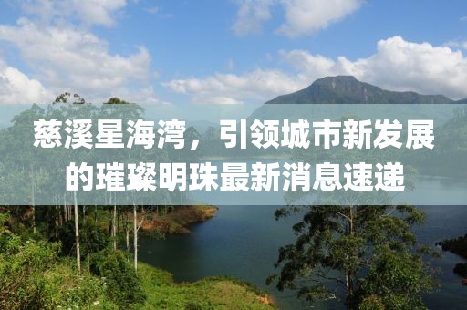 慈溪星海灣，引領(lǐng)城市新發(fā)展的璀璨明珠最新消息速遞