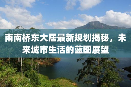 南南橋東大居最新規劃揭秘，未來(lái)城市生活的藍圖展望