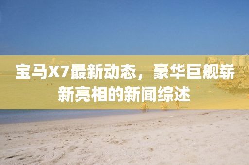 寶馬X7最新動(dòng)態(tài)，豪華巨艦嶄新亮相的新聞綜述
