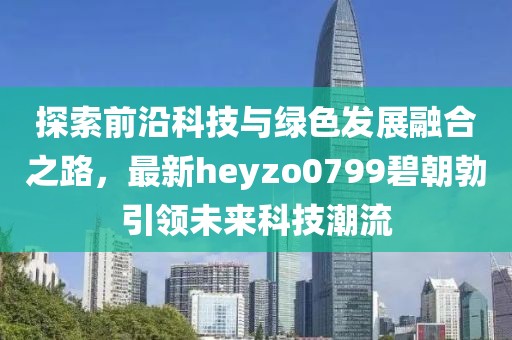 探索前沿科技與綠色發(fā)展融合之路，最新heyzo0799碧朝勃引領(lǐng)未來(lái)科技潮流