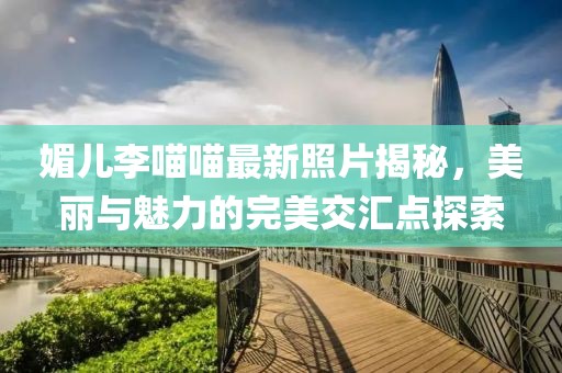 媚兒李喵喵最新照片揭秘，美麗與魅力的完美交匯點(diǎn)探索