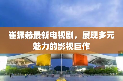 崔振赫最新電視劇，展現多元魅力的影視巨作