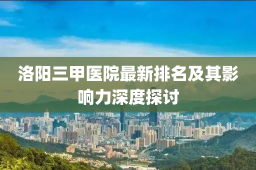洛陽(yáng)三甲醫院最新排名及其影響力深度探討