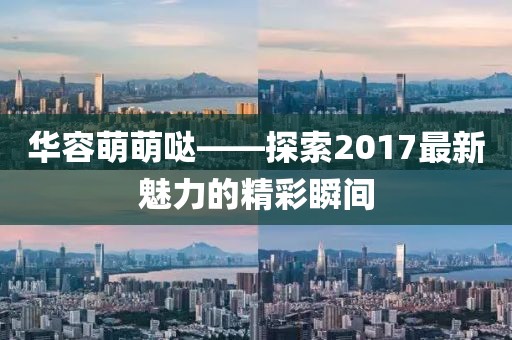 華容萌萌噠——探索2017最新魅力的精彩瞬間