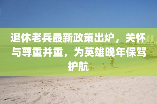 退休老兵最新政策出爐，關(guān)懷與尊重并重，為英雄晚年保駕護航