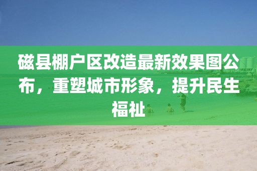 磁縣棚戶(hù)區改造最新效果圖公布，重塑城市形象，提升民生福祉