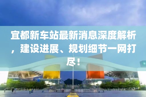 宜都新車(chē)站最新消息深度解析，建設進(jìn)展、規劃細節一網(wǎng)打盡！