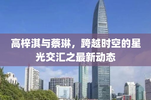 高梓淇與蔡琳，跨越時(shí)空的星光交匯之最新動(dòng)態(tài)