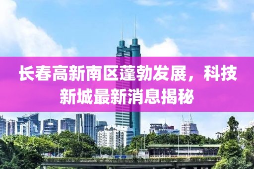 長(cháng)春高新南區蓬勃發(fā)展，科技新城最新消息揭秘