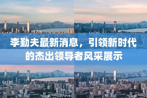 李勤夫最新消息，引領(lǐng)新時(shí)代的杰出領(lǐng)導者風(fēng)采展示