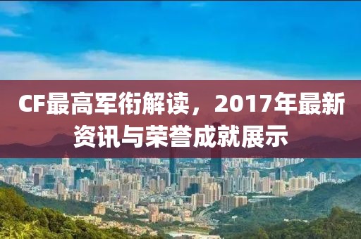 CF最高軍銜解讀，2017年最新資訊與榮譽(yù)成就展示