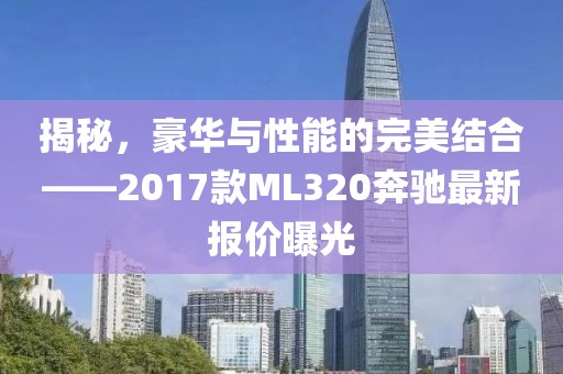 揭秘，豪華與性能的完美結合——2017款ML320奔馳最新報價(jià)曝光