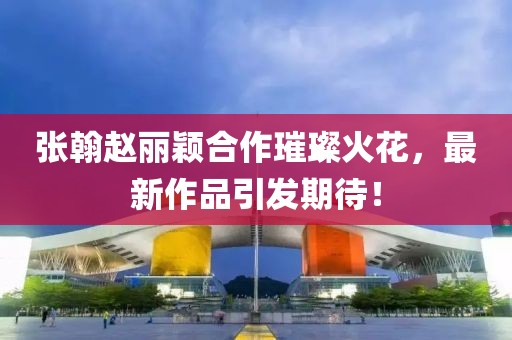 張翰趙麗穎合作璀璨火花，最新作品引發(fā)期待！
