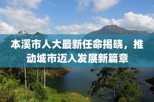 本溪市人大最新任命揭曉，推動(dòng)城市邁入發(fā)展新篇章