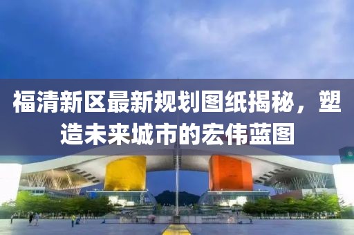 福清新區最新規劃圖紙揭秘，塑造未來(lái)城市的宏偉藍圖