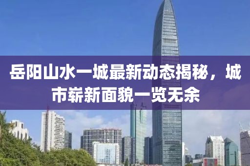 岳陽(yáng)山水一城最新動(dòng)態(tài)揭秘，城市嶄新面貌一覽無(wú)余