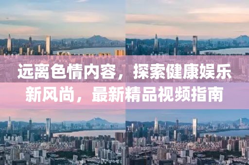 遠離色情內容，探索健康娛樂(lè )新風(fēng)尚，最新精品視頻指南