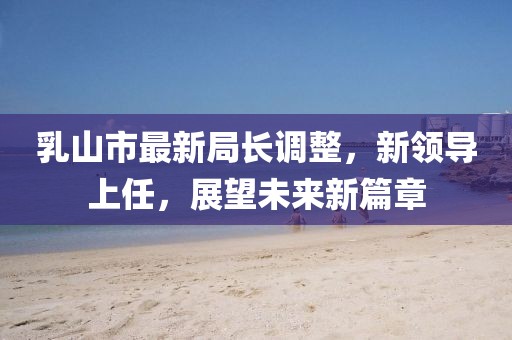 乳山市最新局長(cháng)調整，新領(lǐng)導上任，展望未來(lái)新篇章