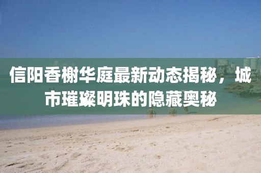 信陽(yáng)香榭華庭最新動(dòng)態(tài)揭秘，城市璀璨明珠的隱藏奧秘