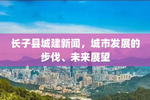 長(cháng)子縣城建新聞，城市發(fā)展的步伐、未來(lái)展望