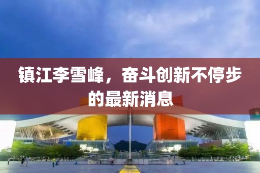 鎮江李雪峰，奮斗創(chuàng  )新不停步的最新消息