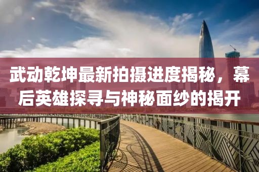 武動(dòng)乾坤最新拍攝進(jìn)度揭秘，幕后英雄探尋與神秘面紗的揭開(kāi)