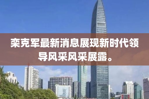 欒克軍最新消息展現新時(shí)代領(lǐng)導風(fēng)采風(fēng)采展露。