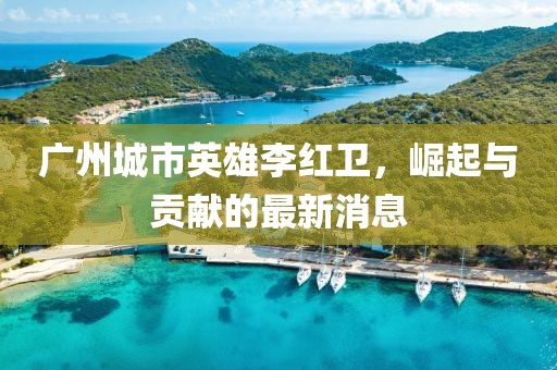 廣州城市英雄李紅衛，崛起與貢獻的最新消息