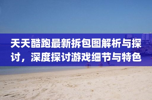 天天酷跑最新拆包圖解析與探討，深度探討游戲細節與特色