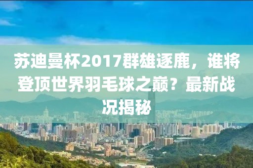 蘇迪曼杯2017群雄逐鹿，誰(shuí)將登頂世界羽毛球之巔？最新戰況揭秘