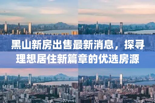 黑山新房出售最新消息，探尋理想居住新篇章的優(yōu)選房源