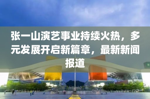 張一山演藝事業(yè)持續火熱，多元發(fā)展開(kāi)啟新篇章，最新新聞報道