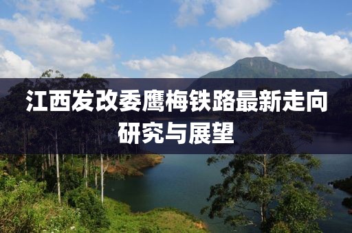 江西發(fā)改委鷹梅鐵路最新走向研究與展望